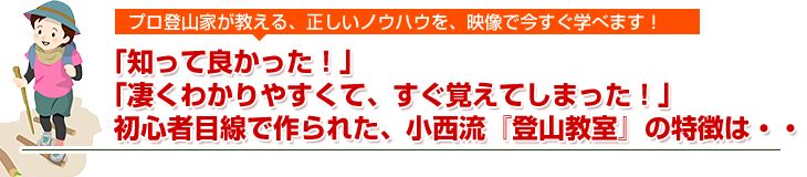 プロ登山家が教える、正しいノウハウを、映像で今すぐ。学べます！「知って良かった！」「凄くわかりやすくて、すぐ覚えてしまった！」初心者目線で作られた、小西流『登山教室』の特徴は・・・