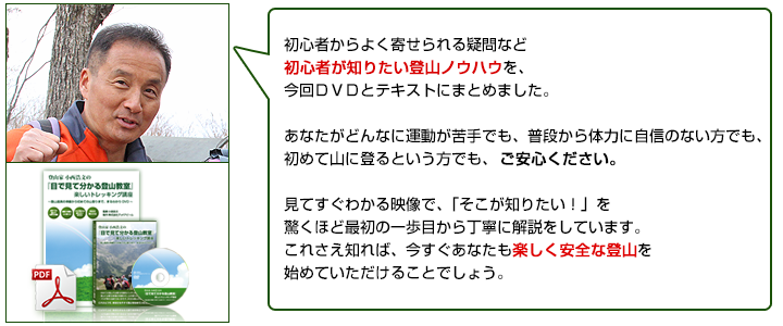 初心者からよく寄せられる疑問など初心者が知りたいノウハウを、今回ＤＶＤと教本にまとめました。あなたがどんなに運動が苦手でも、普段から体力に自信がない方でも、初めて山に登るという方でも、ご安心ください。見てすぐ分かる映像で、「そこが知りたい！」を驚くほど最初の一歩から丁寧に解説をしています。これさえ知れば、今すぐあなたも楽しく安全な登山を始めていただけることでしょう。