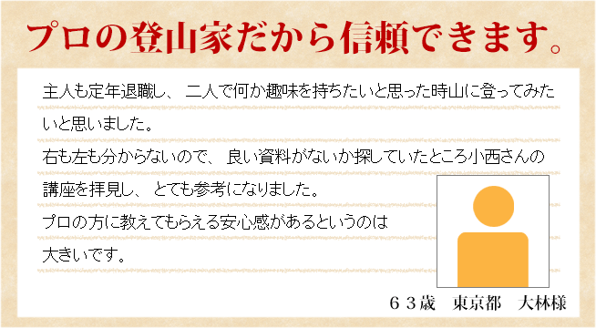 プロの登山家だから信頼できます。６３歳　東京都　小林様　主人も定年退職し、二人で何か趣味を持ちたいと思った時山に登ってみたいと思いました。右も左も分からないので、良い資料がないか探していたところ小西さんの講座を拝見し、とても参考になりました。プロの方に教えてもらえる安心感があるというのは大きいです。