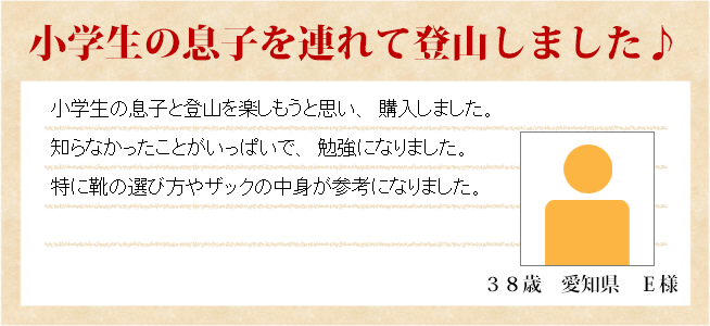 小学生の息子を連れて登山しました♪　38歳　愛知県　Ｅ様　小学生の息子と登山を楽しもうと思い、購入しました。知らなかったことがいっぱいで、勉強になりました。特に靴の選び方や中身が参考になりました。