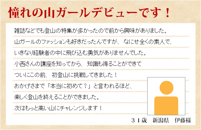 憧れの山ガールデビューです！　３１歳　新潟県　伊藤様　雑誌などでも登山の特集が多かったので前から興味がありました。山ガールのファッションも好きだったんですが、なにせ全くの素人で、いきなり経験者の中に飛び込む勇気がありませんでした。小西さんの講座を知ってから、知識も得ることができて ついにこの前、初登山に挑戦してきました！おかげさまで「本当に初めて？」と言われるほど、楽しく登山を終えることができました。次はもっと高い山にチャレンジします！