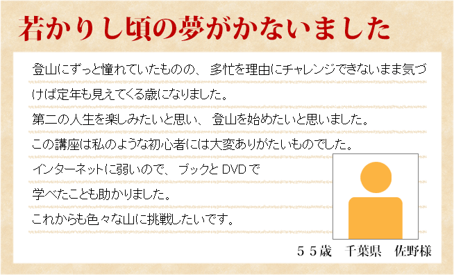 若かりし頃の夢がかないました　５５歳　千葉県　佐野様　登山にずっと憧れていたものの、多忙を理由にチャレンジできないまま気づけば定年も見えてくる歳になりました。第二の人生を楽しみたいと思い、登山を始めたいと思いました。この講座は私のような初心者には大変ありがたいものでした。インターネットに弱いので、ブックとDVDで学べたことも助かりました。これからも色々な山に挑戦したいです。