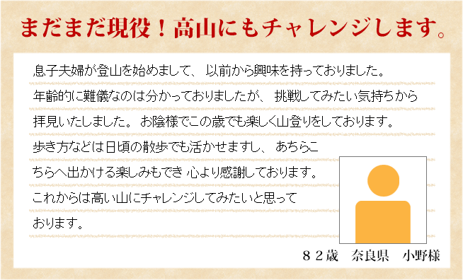 まだまだ現役！高山にもチャレンジします。　82歳　大阪府　小野様　息子夫婦が登山を始めまして、以前から興味を持っておりました。年齢的に難儀なのは分かっておりましたが、挑戦してみたい気持ちから 拝見いたしました。お陰様でこの歳でも楽しく山登りをしております。歩き方などは日頃の散歩でも活かせますし、あちらこちらへ出かける楽しみもでき 心より感謝しております。これからは高い山にチャレンジしてみたいと思っております。