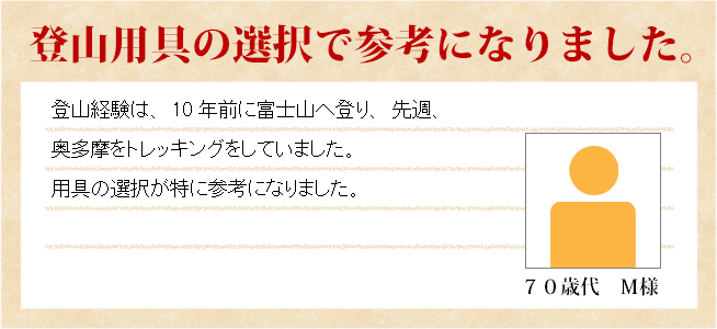 登山用具の選択で参考になりました。　70歳代　Ｍ様　登山経験は、10年前に富士山へ登り、先週、奥多摩をトレッキングしていました。用具の選択が特に参考になりました。