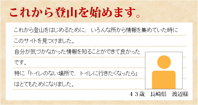 これから登山を始めます。　43歳　長崎県　渡辺様　これから登山を始めるために、いろんな所から情報を集めていたときにこのサイトを見つけました。自分が気づかなかった情報を知ることが出来てよかったです。特に、「トイレのない場所で、トイレに行きたくなったら」はとてもためになりました。