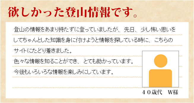 欲しかった登山情報です。　40歳代　Ｗ様　登山の情報をあまり持たずに登っていましたが、先日、少し怖い思いをしてちゃんとした知識を身につけようと情報を探している時に、こちらのサイトにたどり着きました。色々な情報を知ることができ、とても助かっています。今後も色々な情報を楽しみにしています。