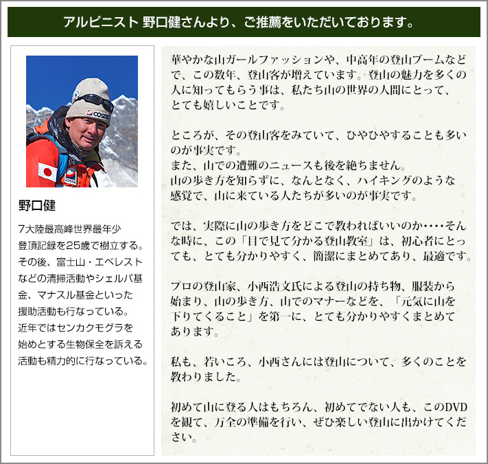 アルピニスト野口健さんより、ご推薦をいただいております。　華やかな山ガールファッションや、中高年の登山ブームなどで、この数年、登山客が増えています。登山の魅力を多くの人に知ってもらう事は、私たち山の世界の人間にとって、とても嬉しいことです。ところが、園登山客をみていて、ひやひやすることも多いのが事実です。また、山で遭難のニュースも後を絶ちません。山の歩き方を知らずに、なんとなく、ハイキングのような感覚で、山に来ている人たちが多いのが事実です。では、実際に山の歩き方をどこで教わればいいのか・・・そんな時に、この「目で見て分かる登山教室」は、初心者にとっても、とても分かりやすく、簡潔にまとめてあり、最適です。ぷろの登山家、小西浩文氏による登山の持ち物、服装から始まり、山の歩き方、屋までのマナーなどを、「元気に山を下りてくること」を第一に、とても分かりやすくまとめてあります。私も、若いころ、小西さんには登山について、多くのことを教わりました。初めて山に登る人はもちろん、初めてでない人も、このＤＶＤを観て、万全の準備を行い、ぜひ楽しい登山に出かけてください。　野口健：7大陸最高峰世界最年少都庁記録を25歳で樹立する。その後、富士山・エベレストなどの清掃活動やシェルパ基金、マナスル基金といった援助活動も行っている。近年ではセンカクモグラを始めとする生物保全を訴える活動も精力的に行っている。