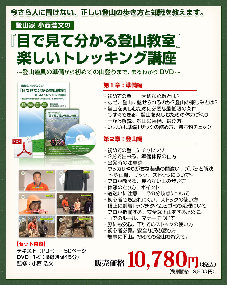 今更人に聞けない、正しい登山の歩き方と知識を教えます。登山家小西浩文の『目で見て分かる登山教室』楽しいトレッキング講座～登山道具の準備から初めての山登りまで、まるわかりDVD～　第1章：準備編　・初めての登山。大切な心得とは？・なぜ、登山に魅せられるのか？登山の楽しみとは？・登山を楽しむために必要な最低限の条件・今すぐできる、登山を楽しむための体力づくり・一から解説。登山の装備、選び方。・いよいよ準備！ザックの詰め方、持ち物チェック　第２章：登山編　・初めての登山にチャレンジ！・３分で出来る、準備体操の仕方・出発時の注意点・ウッカリやりがちな装備の間違い、ズバっと解決　～登山靴、ザック、ストックについて～・プロが教える、疲れない山の歩き方・休憩のとり方、ポイント・道迷いに注意！山での分岐点について・初心者でも疲れにくい、ストックの使い方・頂上に到着！ランチタイムとゴミの処理にいて・プロが指摘する、安全な下山をするために。・山でのルール、マナーについて・膝にも安心。下りでのストックの使い方・初心者必見。安全な沢の渡り方・無事に下山。初めての登山を終えて。【セット内容】テキスト（PDF）：50ページ　DVD：1枚（収録時間45分）　監修：小西 浩文　販売価格10,780円（税込）（税別価格9,800円）