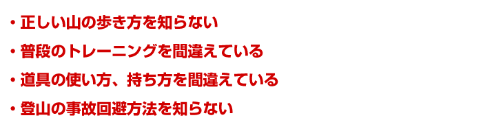 ・正しい山の歩き方を知らない・普段のトレーニングを間違えている・道具の使い方、持ち方を間違えている・登山の事故回避方法を知らない